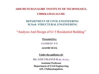 ADICHUNCHANAGIRI INSTITUTE OF TECHNOLOGY,
CHIKKAMAGALURU
DEPARTMENT OF CIVIL ENGINEERING
M.Tech STRUCTURAL ENGINEERING
“Analysis And Design of G+3 Residential Building”
Presented by:
SANDEEP P N
(4AI18CSE12)
Under the guidence of:
Mr. GOUTHAM D R BE, M.Tech.,
Assistant Professor
Department of Civil Engineering
AIT, Chikkamagaluru.
 