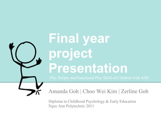 FINAL YEAR
PROJECT
PRESENTATION
Amanda Goh | Choo Wei Kim | Zerline Goh
Diploma in Childhood Psychology & Early Education
Ngee Ann Polytechnic 2011
Play Scripts and Functional Play Skills of Children with ASD
 