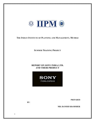 THE INDIAN INSTITUTE OF PLANNING AND MANAGEMENT, MUMBAI




                     SUMMER TRAINING PROJECT




                   REPORT ON SONY INDIA LTD.
                      AND THEIR PRODUCT




                                                    PREPARED
             BY:

                                         MD. DANISH SHAMSHER


1
 