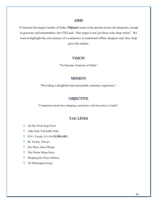 15
AIMS
To become the largest retailer of India. Flipkart wants to be present across all categories, except
in groceries and automobiles, the CEO said. “Our target is not just those who shop online”. We
want to highlight the convenience of e-commerce to traditional offline shoppers and, thus, help
grow the market.
VISION
“To become Amazon of India”.
MISSION
“Providing a delightful and memorable customer experience”.
OBJECTIVE
“Completely hassle free shopping experience with best prices in India”.
TAG LINES

 Ab Har Wish Hogi Poori.

 Abhi Nahi Toh Kabhi Nahi.

 If It’s Trendy, It’s On FLIPKART.

 Be Trendy, Always.

 Itne Mein, Itnaa Milega.

 The Online Mega Store.

 Shopping Ka Naya Address.

 Ab Mehengaai Giregi.
 