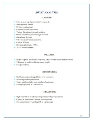 17
SWOT ANALYSIS
S
ST
TR
RE
EN
NG
GT
TH
H

 It has its own logistics arm (eKart Logistics).

 Many payment options.

 First mover advantage

 Customer orientation website.

 Various filters to sort through products.

 Offers competitive prices through discounts.

 Quick home delivery.

 Gift services on various occasions.

 Cash on delivery.

 Pay later option (upto 5000/-)

 24*7 Customer support.
W
WE
EA
AK
KN
NE
ES
SS
S

 People skeptical (mistrustful/suspicious) about security of online transactions.

 Takes time to build confidence among people.

 Low profitability.
O
OP
PP
PO
OR
RT
TU
UN
NI
IT
TI
IE
ES
S

 Proliferation (spreading/publicity) of m-commerce.

 Increasing internet penetration.

 Target social media for more number of customers.

 Untapped potential in FMCG sector.
T
TH
HR
RE
EA
AT
TS
S/
/R
RI
IS
SK
K!
!

 High competition by other existing online markets/New players.

 Capture of latent market demand by competitors.

 Government policy regarding FDI in e-commerce.
 