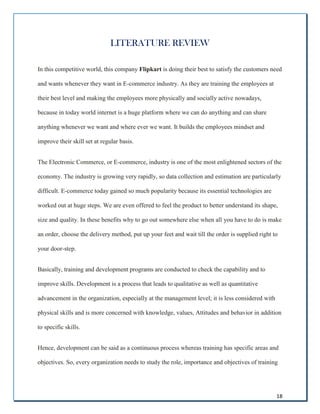 18
LITERATURE REVIEW
In this competitive world, this company Flipkart is doing their best to satisfy the customers need
and wants whenever they want in E-commerce industry. As they are training the employees at
their best level and making the employees more physically and socially active nowadays,
because in today world internet is a huge platform where we can do anything and can share
anything whenever we want and where ever we want. It builds the employees mindset and
improve their skill set at regular basis.
The Electronic Commerce, or E-commerce, industry is one of the most enlightened sectors of the
economy. The industry is growing very rapidly, so data collection and estimation are particularly
difficult. E-commerce today gained so much popularity because its essential technologies are
worked out at huge steps. We are even offered to feel the product to better understand its shape,
size and quality. In these benefits why to go out somewhere else when all you have to do is make
an order, choose the delivery method, put up your feet and wait till the order is supplied right to
your door-step.
Basically, training and development programs are conducted to check the capability and to
improve skills. Development is a process that leads to qualitative as well as quantitative
advancement in the organization, especially at the management level; it is less considered with
physical skills and is more concerned with knowledge, values, Attitudes and behavior in addition
to specific skills.
Hence, development can be said as a continuous process whereas training has specific areas and
objectives. So, every organization needs to study the role, importance and objectives of training
 