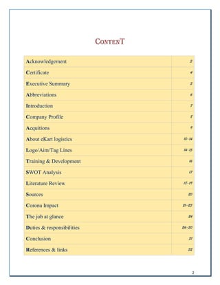 2
CONTENT
Acknowledgement 3
Certificate 4
Executive Summary 5
Abbreviations 6
Introduction 7
Company Profile 8
Acquitions 9
About eKart logistics 10-14
Logo/Aim/Tag Lines 14-15
Training & Development 16
SWOT Analysis 17
Literature Review 18-19
Sources 20
Corona Impact 21-23
The job at glance 24
Duties & responsibilities 24-30
Conclusion 31
References & links 32
 