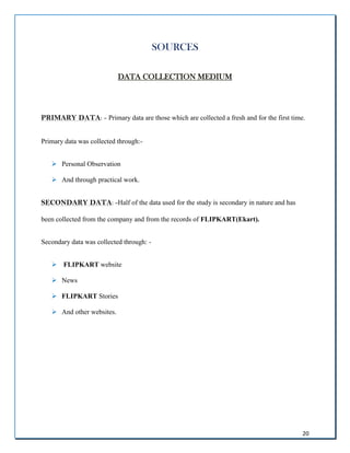 20
SOURCES
DATA COLLECTION MEDIUM
PRIMARY DATA: - Primary data are those which are collected a fresh and for the first time.
Primary data was collected through:-
 Personal Observation
 And through practical work.
SECONDARY DATA: -Half of the data used for the study is secondary in nature and has
been collected from the company and from the records of FLIPKART(Ekart).
Secondary data was collected through: -
 FLIPKART website
 News
 FLIPKART Stories
 And other websites.
 