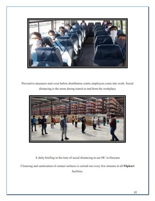22
Preventive measures start even before distribution centre employees come into work. Social
distancing is the norm during transit to and from the workplace
A daily briefing in the time of social distancing at our DC in Haryana
Cleansing and sanitization of contact surfaces is carried out every few minutes at all Flipkart
facilities.
 