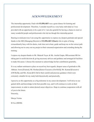3
ACKNOWLEDGEMENT
The internship opportunity I had with FLIPKART was a great chance for learning and
professional development. Therefore, I consider myself as a very lucky individual as I was
provided with an opportunity to be a part of it. I am also grateful for having a chance to meet so
many wonderful people and professionals who led me though this internship period.
Bearing in mind previous I am using this opportunity to express my deepest gratitude and special
thanks to the MD (Managing Director) of FLIPKART (Ekart) who in spite of being
extraordinarily busy with his duties, took time out to hear, guide and keep me on the correct path
and allowing me to carry out my project at their esteemed organization and extending during the
training.
I express my deepest thanks to Mr. Mukesh Yayav & Ms. Anchal Gupta, HR/assistant HR for
taking part in useful decision & giving necessary advices and guidance and arranged all facilities
to make life easier. I choose this moment to acknowledge his/her contribution gratefully.
It is my radiant sentiment to place on record my best regards, deepest sense of gratitude to Mr.
Abhinav Arora [Trainer], Mr. Roshan [Senior Executive (On Roll)], Mr. Kumud [Executive
(Off-Roll)], and Mrs. Kiran [D.E.O] for their careful and precious guidance which were
extremely valuable for my study both theoretically and practically.
I perceive as this opportunity as a big milestone in my career development. I will strive to use
gained skills and knowledge in the best possible way, and I will continue to work on their
improvement, in order to attain desired career objectives. Hope to continue cooperation with all
of you in the future.
Sincerely,
Shreya Verma
B.Voc (MOM)
 