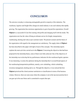 31
CONCLUSION
The universe everyday is witnessing unimaginable growth in majority of the industries. The
warehouse, logistics and freight (Hire charges & rental) industry is one such industry that rapidly
growing. The organization has enormous opportunities to grow beyond the expectations. Overall
Flipkart is a successful E.Com firm running with profits and changing itself with the trends. The
organization now has the value of being an ultimate service for freight, transportation,
warehousing, docking and value as per customer needs. The present scenario and the future of
the organization with regard to the management are satisfactory. The supply chain of Flipkart
has been described in this paper with light of most of the concepts. This internship reports
explains the main activities carried out in the Flipkart. Concerning the objectives that had been
proposed for the internship theme, some of them were fully achieved. One of the objectives of
the internship was to develop the key performance indicators for the warehouse/logistic operator.
It was interesting to notice the optimizer during the internship that it covered broad aspects of
the warehousing/transportation problems, namely; crew scheduling, vehicle scheduling,
inventory management, docking and so on. Through this objective, it was noticed that how
Flipkart prioritized the client/customer satisfaction or classification in terms of the business
volume. However, there are some areas where the company is not at the top-most position but it
can gear up in the near future and is committed to acquire that spot.
 