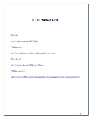 32
REFERENCES & LINKS
Wikipedia
https://en.wikipedia.org/wiki/Flipkart
Flipkart Stories
https://stories.flipkart.com/inside-indias-happiest-warehouse/
About Bansals
https://en.wikipedia.org/wiki/Sachin_Bansal
Flipkart acquitions
https://www.crunchbase.com/search/acquisitions/field/organizations/num_acquisitions/flipkart
 