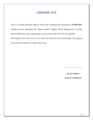4
CERTIFICATE
This is to certify that Miss Shreya Verma has completed her internship at FLIPKART
(eKart) and has submitted this report entitled “Supply Chain Management” towards
partial fulfillment of the requirements for the award of the UG in B.Voc (MOM).
This Report is the result of her own work and to the best of my knowledge. This project
was carried out under my overall supervision.
Dr. R.S. Mishra
(Course Coordinator)
 
