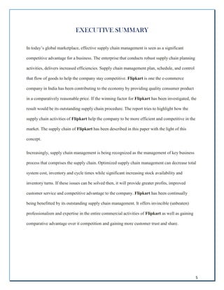 5
EXECUTIVE SUMMARY
In today’s global marketplace, effective supply chain management is seen as a significant
competitive advantage for a business. The enterprise that conducts robust supply chain planning
activities, delivers increased efficiencies. Supply chain management plan, schedule, and control
that flow of goods to help the company stay competitive. Flipkart is one the e-commerce
company in India has been contributing to the economy by providing quality consumer product
in a comparatively reasonable price. If the winning factor for Flipkart has been investigated, the
result would be its outstanding supply chain procedure. The report tries to highlight how the
supply chain activities of Flipkart help the company to be more efficient and competitive in the
market. The supply chain of Flipkart has been described in this paper with the light of this
concept.
Increasingly, supply chain management is being recognized as the management of key business
process that comprises the supply chain. Optimized supply chain management can decrease total
system cost, inventory and cycle times while significant increasing stock availability and
inventory turns. If these issues can be solved then, it will provide greater profits, improved
customer service and competitive advantage to the company. Flipkart has been continually
being benefitted by its outstanding supply chain management. It offers invincible (unbeaten)
professionalism and expertise in the entire commercial activities of Flipkart as well as gaining
comparative advantage over it competition and gaining more customer trust and share.
 