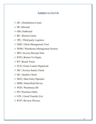 6
ABBREVIATIONS
 DC | Distribution Centre
 IB | Inbound
 OB | Outbound
 RC | Return Centre
 3PL | Third party Logistics
 DMT | Dock Management Tool
 WMS | Warehouse Management System
 IRN | Invoice Receipt Note
 RTO | Return To Origin
 RT | Reach Truck
 FLO | Faster Leaner Organized
 ISC | Invoice Sanity Check
 QC | Quality Check
 DEO | Data Entry Operator
 HHD | Hand Held Device
 WID | Warehouse ID
 PO | Purchase Order
 GTL | Good Transfer List
 RVP | Reverse Process
 