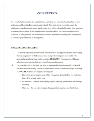 7
INTRODUCTION
As a result of globalization: the idea that firms are linked in a networked supply chain is more
and more established and accordingly appreciated. This strategic viewpoint has create the
challenge of coordinating the entire supply chain more effectively and efficiently, from upstream
to downstream activities. While supply chains have existed ever since businesses have been
organized to bring products and services to customers, the motion of supply chain management,
is a relatively recent branch of management.
OBJECTIVES OF THE STUDY:-
I. The primary objective of the research is to understand a comparatively new term “supply
chain management” in the business world along with its impacts and benefits. The
research has a definite focus on the company FLIPKART. This research will have a
reflection on the supply chain activities of mentioned company.
II. The core objective of the study has been to understand what activities of FLIPKART
has been entitled to supply chain activities and how this activities has been performed by
FLIPKART. In detail, the objective of study are-
 First one to know the procedure of the Forecasting demand of the raw materials
that will be needed within year.
 Second one – To know the company supplier sourcing, procurement and manage
inventory.
 Third one – To know the company Transportation, logistics and distribution.
 