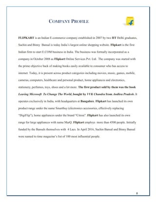 8
COMPANY PROFILE
FLIPKART is an Indian E-commerce company established in 2007 by two IIT Delhi graduates,
Sachin and Binny Bansal is today India’s largest online shopping website. Flipkart is the first
Indian firm to start E.COM business in India. The business was formally incorporated as a
company in October 2008 as Flipkart Online Services Pvt. Ltd. The company was started with
the prime objective back of making books easily available to consumer who has access to
internet. Today, it is present across product categories including movies, music, games, mobile,
cameras, computers, healthcare and personal product, home appliances and electronics,
stationery, perfumes, toys, shoes and a lot more. The first product sold by them was the book
Leaving Microsoft To Change The World, bought by VVK Chandra from Andhra Pradesh. It
operates exclusively in India, with headquarters at Bangalore. Flipkart has launched its own
product range under the name Smartbuy (electronics accessories, effectively replacing
“DigiFlip”), home appliances under the brand “Citron”. Flipkart has also launched its own
range for large appliances with name MarQ. Flipkart employs more than 4500 people. Initially
funded by the Bansals themselves with 4 Lacs. In April 2016, Sachin Bansal and Binny Bansal
were named to time magazine’s list of 100 most influential people.
 