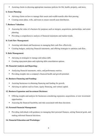 4
 Assisting clients in choosing appropriate insurance policies for life, health, property, and more.
6. Estate Planning:
 Advising clients on how to manage their assets and wealth transfer after their passing.
 Creating estate plans, wills, and trusts to ensure smooth asset distribution.
7. Business Valuation:
 Assessing the value of a business for purposes such as mergers, acquisitions, partnerships, and estate
planning.
 Providing a comprehensive analysis of financial statements and market trends.
8. Cash Flow Management:
 Assisting individuals and businesses in managing their cash flow effectively.
 Creating budgets, analyzing financial statements, and offering strategies to optimize cash flow.
9. Debt Management:
 Advising on strategies to manage and reduce debt.
 Creating repayment plans and exploring debt consolidation options.
10. Financial Analysis and Reporting:
 Analyzing financial statements, ratios, and performance metrics.
 Providing insights into a company's financial health and growth potential.
11. Business Financing and Funding:
 Assisting businesses in obtaining financing and funding for growth.
 Advising on options such as loans, equity financing, and venture capital.
12. Business Expansion and Investment Decisions:
 Offering insights and analysis for businesses considering expansion, acquisitions, or new investment
opportunities.
 Assessing the financial feasibility and risks associated with these decisions.
13. Personal Financial Management:
 Providing individuals with guidance on managing their personal finances, setting financial goals, and
making informed financial decisions.
14. Financial Education and Workshops:
 