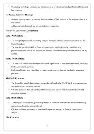 5
 Conducting workshops, seminars, and training sessions to educate clients about financial literacy and
best practices.
15. Business Succession Planning:
 Assisting business owners in planning for the transition of their business to the next generation or a
new owner.
 Addressing legal, financial, and tax implications of succession.
History of Chartered Accountancy
Late 19th Century-
 The concept of professional accounting emerged during the late 19th century in countries like the
United Kingdom.
 The need for specialized skills in financial reporting and auditing led to the establishment of
professional bodies, such as the Institute of Chartered Accountants in England and Wales (ICAEW)
in 1880.
Early 20th Century-
 The early 20th century saw the expansion of the CA profession to other parts of the world, including
North America and Australia.
 Professional bodies were established in various countries to regulate and standardize accounting
practices.
Mid-20th Century-
 The demand for qualified accountants increased significantly after World War II as economies grew
and businesses became more complex.
 CA firms expanded their services beyond traditional audit and tax work to include advisory and
consulting services.
Late 20th Century-
 Technological advancements, particularly the rise of computers and software, transformed the way
accounting and auditing were conducted.
 CA firms embraced technology to improve efficiency and accuracy in financial reporting and
analysis.
21st Century-
 