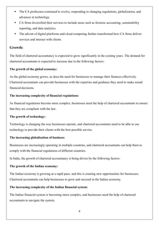 6
 The CA profession continued to evolve, responding to changing regulations, globalization, and
advances in technology.
 CA firms diversified their services to include areas such as forensic accounting, sustainability
reporting, and data analytics.
 The advent of digital platforms and cloud computing further transformed how CA firms deliver
services and interact with clients.
Growth:
The field of chartered accountancy is expected to grow significantly in the coming years. The demand for
chartered accountants is expected to increase due to the following factors:
The growth of the global economy:
As the global economy grows, so does the need for businesses to manage their finances effectively.
Chartered accountants can provide businesses with the expertise and guidance they need to make sound
financial decisions.
The increasing complexity of financial regulations:
As financial regulations become more complex, businesses need the help of chartered accountants to ensure
that they are compliant with the law.
The growth of technology:
Technology is changing the way businesses operate, and chartered accountants need to be able to use
technology to provide their clients with the best possible service.
The increasing globalization of business:
Businesses are increasingly operating in multiple countries, and chartered accountants can help them to
comply with the financial regulations of different countries.
In India, the growth of chartered accountancy is being driven by the following factors:
The growth of the Indian economy:
The Indian economy is growing at a rapid pace, and this is creating new opportunities for businesses.
Chartered accountants can help businesses to grow and succeed in the Indian economy.
The increasing complexity of the Indian financial system:
The Indian financial system is becoming more complex, and businesses need the help of chartered
accountants to navigate the system.
 