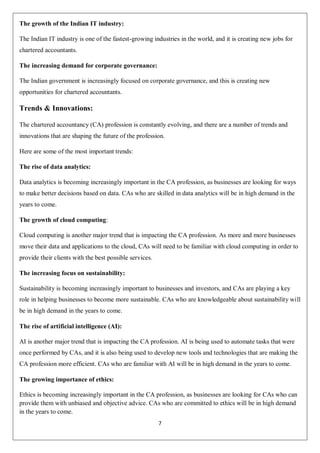 7
The growth of the Indian IT industry:
The Indian IT industry is one of the fastest-growing industries in the world, and it is creating new jobs for
chartered accountants.
The increasing demand for corporate governance:
The Indian government is increasingly focused on corporate governance, and this is creating new
opportunities for chartered accountants.
Trends & Innovations:
The chartered accountancy (CA) profession is constantly evolving, and there are a number of trends and
innovations that are shaping the future of the profession.
Here are some of the most important trends:
The rise of data analytics:
Data analytics is becoming increasingly important in the CA profession, as businesses are looking for ways
to make better decisions based on data. CAs who are skilled in data analytics will be in high demand in the
years to come.
The growth of cloud computing:
Cloud computing is another major trend that is impacting the CA profession. As more and more businesses
move their data and applications to the cloud, CAs will need to be familiar with cloud computing in order to
provide their clients with the best possible services.
The increasing focus on sustainability:
Sustainability is becoming increasingly important to businesses and investors, and CAs are playing a key
role in helping businesses to become more sustainable. CAs who are knowledgeable about sustainability will
be in high demand in the years to come.
The rise of artificial intelligence (AI):
AI is another major trend that is impacting the CA profession. AI is being used to automate tasks that were
once performed by CAs, and it is also being used to develop new tools and technologies that are making the
CA profession more efficient. CAs who are familiar with AI will be in high demand in the years to come.
The growing importance of ethics:
Ethics is becoming increasingly important in the CA profession, as businesses are looking for CAs who can
provide them with unbiased and objective advice. CAs who are committed to ethics will be in high demand
in the years to come.
 