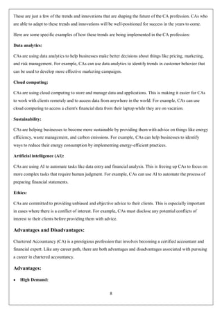 8
These are just a few of the trends and innovations that are shaping the future of the CA profession. CAs who
are able to adapt to these trends and innovations will be well-positioned for success in the years to come.
Here are some specific examples of how these trends are being implemented in the CA profession:
Data analytics:
CAs are using data analytics to help businesses make better decisions about things like pricing, marketing,
and risk management. For example, CAs can use data analytics to identify trends in customer behavior that
can be used to develop more effective marketing campaigns.
Cloud computing:
CAs are using cloud computing to store and manage data and applications. This is making it easier for CAs
to work with clients remotely and to access data from anywhere in the world. For example, CAs can use
cloud computing to access a client's financial data from their laptop while they are on vacation.
Sustainability:
CAs are helping businesses to become more sustainable by providing them with advice on things like energy
efficiency, waste management, and carbon emissions. For example, CAs can help businesses to identify
ways to reduce their energy consumption by implementing energy-efficient practices.
Artificial intelligence (AI):
CAs are using AI to automate tasks like data entry and financial analysis. This is freeing up CAs to focus on
more complex tasks that require human judgment. For example, CAs can use AI to automate the process of
preparing financial statements.
Ethics:
CAs are committed to providing unbiased and objective advice to their clients. This is especially important
in cases where there is a conflict of interest. For example, CAs must disclose any potential conflicts of
interest to their clients before providing them with advice.
Advantages and Disadvantages:
Chartered Accountancy (CA) is a prestigious profession that involves becoming a certified accountant and
financial expert. Like any career path, there are both advantages and disadvantages associated with pursuing
a career in chartered accountancy.
Advantages:
 High Demand:
 