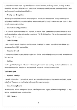 9
Chartered accountants are in high demand across various industries, including finance, auditing, taxation,
consulting, and more. Skilled CAs are essential for maintaining financial records, ensuring compliance with
regulations, and providing financial advice.
 Prestige and Recognition:
Becoming a Chartered Accountant involves rigorous training and examinations, leading to a recognized
professional qualification. This qualification brings prestige and credibility to your name and can open doors
to various career opportunities.
 Diverse Career Opportunities:
CAs can work in diverse sectors, such as public accounting firms, corporations, government agencies, non-
profit organizations, and as independent consultants. This flexibility allows CAs to choose a specialization
that aligns with their interests.
 Global Mobility:
The CA qualification is recognized internationally, allowing CAs to work in different countries and take
advantage of global job opportunities.
 Financial Reward:
Chartered accountants often command competitive salaries due to their specialized skills and the demand for
their services.
 Skill Set:
The CA qualification equips individuals with a strong foundation in accounting, taxation, audit, finance, and
business management. These skills are transferable and can be valuable in various roles.
Disadvantages:
 Rigorous Training:
The path to becoming a Chartered Accountant is demanding and requires a significant commitment of time
and effort. The exams are challenging and require thorough preparation.
 Long Working Hours:
In certain roles, such as during audit seasons, tax filing deadlines, or year-end financial reporting, CAs may
need to work long hours to meet deadlines.
 High Pressure:
 