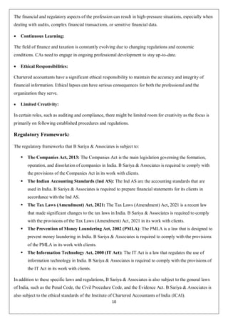 10
The financial and regulatory aspects of the profession can result in high-pressure situations, especially when
dealing with audits, complex financial transactions, or sensitive financial data.
 Continuous Learning:
The field of finance and taxation is constantly evolving due to changing regulations and economic
conditions. CAs need to engage in ongoing professional development to stay up-to-date.
 Ethical Responsibilities:
Chartered accountants have a significant ethical responsibility to maintain the accuracy and integrity of
financial information. Ethical lapses can have serious consequences for both the professional and the
organization they serve.
 Limited Creativity:
In certain roles, such as auditing and compliance, there might be limited room for creativity as the focus is
primarily on following established procedures and regulations.
Regulatory Framework:
The regulatory frameworks that B Sariya & Associates is subject to:
 The Companies Act, 2013: The Companies Act is the main legislation governing the formation,
operation, and dissolution of companies in India. B Sariya & Associates is required to comply with
the provisions of the Companies Act in its work with clients.
 The Indian Accounting Standards (Ind AS): The Ind AS are the accounting standards that are
used in India. B Sariya & Associates is required to prepare financial statements for its clients in
accordance with the Ind AS.
 The Tax Laws (Amendment) Act, 2021: The Tax Laws (Amendment) Act, 2021 is a recent law
that made significant changes to the tax laws in India. B Sariya & Associates is required to comply
with the provisions of the Tax Laws (Amendment) Act, 2021 in its work with clients.
 The Prevention of Money Laundering Act, 2002 (PMLA): The PMLA is a law that is designed to
prevent money laundering in India. B Sariya & Associates is required to comply with the provisions
of the PMLA in its work with clients.
 The Information Technology Act, 2000 (IT Act): The IT Act is a law that regulates the use of
information technology in India. B Sariya & Associates is required to comply with the provisions of
the IT Act in its work with clients.
In addition to these specific laws and regulations, B Sariya & Associates is also subject to the general laws
of India, such as the Penal Code, the Civil Procedure Code, and the Evidence Act. B Sariya & Associates is
also subject to the ethical standards of the Institute of Chartered Accountants of India (ICAI).
 