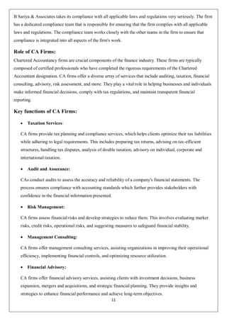 11
B Sariya & Associates takes its compliance with all applicable laws and regulations very seriously. The firm
has a dedicated compliance team that is responsible for ensuring that the firm complies with all applicable
laws and regulations. The compliance team works closely with the other teams in the firm to ensure that
compliance is integrated into all aspects of the firm's work.
Role of CA Firms:
Chartered Accountancy firms are crucial components of the finance industry. These firms are typically
composed of certified professionals who have completed the rigorous requirements of the Chartered
Accountant designation. CA firms offer a diverse array of services that include auditing, taxation, financial
consulting, advisory, risk assessment, and more. They play a vital role in helping businesses and individuals
make informed financial decisions, comply with tax regulations, and maintain transparent financial
reporting.
Key functions of CA Firms:
 Taxation Services:
CA firms provide tax planning and compliance services, which helps clients optimize their tax liabilities
while adhering to legal requirements. This includes preparing tax returns, advising on tax-efficient
structures, handling tax disputes, analysis of double taxation, advisory on individual, corporate and
international taxation.
 Audit and Assurance:
CAs conduct audits to assess the accuracy and reliability of a company's financial statements. The
process ensures compliance with accounting standards which further provides stakeholders with
confidence in the financial information presented.
 Risk Management:
CA firms assess financial risks and develop strategies to reduce them. This involves evaluating market
risks, credit risks, operational risks, and suggesting measures to safeguard financial stability.
 Management Consulting:
CA firms offer management consulting services, assisting organizations in improving their operational
efficiency, implementing financial controls, and optimizing resource utilization.
 Financial Advisory:
CA firms offer financial advisory services, assisting clients with investment decisions, business
expansion, mergers and acquisitions, and strategic financial planning. They provide insights and
strategies to enhance financial performance and achieve long-term objectives.
 