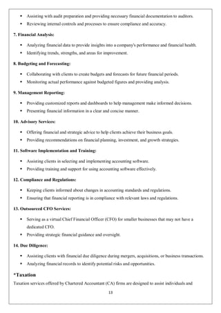 13
 Assisting with audit preparation and providing necessary financial documentation to auditors.
 Reviewing internal controls and processes to ensure compliance and accuracy.
7. Financial Analysis:
 Analyzing financial data to provide insights into a company's performance and financial health.
 Identifying trends, strengths, and areas for improvement.
8. Budgeting and Forecasting:
 Collaborating with clients to create budgets and forecasts for future financial periods.
 Monitoring actual performance against budgeted figures and providing analysis.
9. Management Reporting:
 Providing customized reports and dashboards to help management make informed decisions.
 Presenting financial information in a clear and concise manner.
10. Advisory Services:
 Offering financial and strategic advice to help clients achieve their business goals.
 Providing recommendations on financial planning, investment, and growth strategies.
11. Software Implementation and Training:
 Assisting clients in selecting and implementing accounting software.
 Providing training and support for using accounting software effectively.
12. Compliance and Regulations:
 Keeping clients informed about changes in accounting standards and regulations.
 Ensuring that financial reporting is in compliance with relevant laws and regulations.
13. Outsourced CFO Services:
 Serving as a virtual Chief Financial Officer (CFO) for smaller businesses that may not have a
dedicated CFO.
 Providing strategic financial guidance and oversight.
14. Due Diligence:
 Assisting clients with financial due diligence during mergers, acquisitions, or business transactions.
 Analyzing financial records to identify potential risks and opportunities.
*Taxation
Taxation services offered by Chartered Accountant (CA) firms are designed to assist individuals and
 