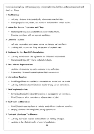 14
businesses in complying with tax regulations, optimizing their tax liabilities, and ensuring accurate and
timely tax filings.
1. Tax Planning:
 Advising clients on strategies to legally minimize their tax liabilities.
 Identifying deductions, credits, and incentives that can reduce taxable income.
2. Income Tax Returns Preparation and Filing:
 Preparing and filing individual and business income tax returns.
 Ensuring compliance with tax laws and regulations.
3. Corporate Taxation:
 Advising corporations on corporate income tax planning and compliance.
 Assisting with calculations, filing, and payment of corporate taxes.
4. Goods and Services Tax (GST) Consultation:
 Advising businesses on GST regulations and compliance requirements.
 Preparing and filing GST returns on behalf of clients.
5. Tax Audit and Representation:
 Assisting clients during tax audits conducted by tax authorities.
 Representing clients and responding to tax inquiries or notices.
6. International Taxation:
 Providing guidance on cross-border transactions and international tax treaties.
 Advising multinational corporations on transfer pricing and tax implications.
7. Tax Compliance Review:
 Reviewing financial records and transactions to ensure proper tax compliance.
 Identifying areas where corrections or adjustments are needed.
8. Tax Credits and Incentives:
 Identifying and assisting clients in claiming applicable tax credits and incentives.
 Helping clients take advantage of tax-saving opportunities.
9. Estate and Inheritance Tax Planning:
 Advising individuals on estate and inheritance tax planning strategies.
 Assisting in the efficient transfer of assets to beneficiaries.
 