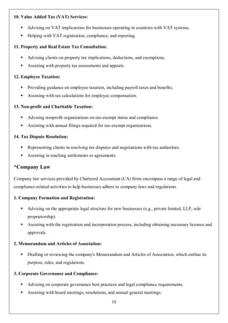 15
10. Value Added Tax (VAT) Services:
 Advising on VAT implications for businesses operating in countries with VAT systems.
 Helping with VAT registration, compliance, and reporting.
11. Property and Real Estate Tax Consultation:
 Advising clients on property tax implications, deductions, and exemptions.
 Assisting with property tax assessments and appeals.
12. Employee Taxation:
 Providing guidance on employee taxation, including payroll taxes and benefits.
 Assisting with tax calculations for employee compensation.
13. Non-profit and Charitable Taxation:
 Advising nonprofit organizations on tax-exempt status and compliance.
 Assisting with annual filings required for tax-exempt organizations.
14. Tax Dispute Resolution:
 Representing clients in resolving tax disputes and negotiations with tax authorities.
 Assisting in reaching settlements or agreements.
*Company Law
Company law services provided by Chartered Accountant (CA) firms encompass a range of legal and
compliance-related activities to help businesses adhere to company laws and regulations.
1. Company Formation and Registration:
 Advising on the appropriate legal structure for new businesses (e.g., private limited, LLP, sole
proprietorship).
 Assisting with the registration and incorporation process, including obtaining necessary licenses and
approvals.
2. Memorandum and Articles of Association:
 Drafting or reviewing the company's Memorandum and Articles of Association, which outline its
purpose, rules, and regulations.
3. Corporate Governance and Compliance:
 Advising on corporate governance best practices and legal compliance requirements.
 Assisting with board meetings, resolutions, and annual general meetings.
 