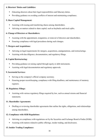 16
4. Directors' Duties and Liabilities:
 Educating directors about their legal responsibilities and fiduciary duties.
 Providing guidance on avoiding conflicts of interest and maintaining compliance.
5. Share Capital Management:
 Assisting with issuing and transferring shares among shareholders.
 Advising on matters related to share capital, such as buybacks and stock splits.
6. Change of Directors or Shareholders:
 Assisting with the appointment, resignation, or removal of directors and shareholders.
 Ensuring compliance with legal procedures during such changes.
7. Mergers and Acquisitions:
 Advising on legal requirements for mergers, acquisitions, amalgamations, and restructurings.
 Assisting with due diligence, documentation, and regulatory filings.
8. Capital Restructuring:
 Providing guidance on raising capital through equity or debt instruments.
 Assisting with legal documentation and regulatory approvals.
9. Secretarial Services:
 Serving as the company's official company secretary.
 Ensuring proper record-keeping, compliance with filing deadlines, and maintenance of statutory
registers.
10. Regulatory Filings:
 Assisting with various regulatory filings required by law, such as annual returns and financial
statements.
11. Shareholder Agreements:
 Drafting or reviewing shareholder agreements that outline the rights, obligations, and relationships
among shareholders.
12. Compliance with SEBI Regulations:
 Advising on compliance with regulations set by the Securities and Exchange Board of India (SEBI).
 Assisting with matters related to public offerings, insider trading, and disclosures.
13. Insider Trading Compliance:
 
