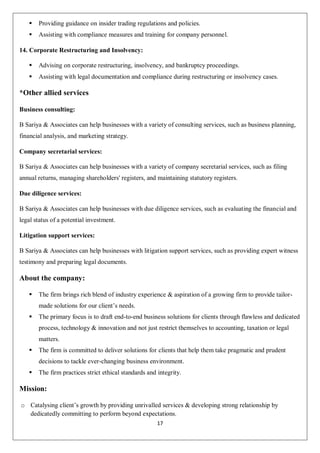 17
 Providing guidance on insider trading regulations and policies.
 Assisting with compliance measures and training for company personnel.
14. Corporate Restructuring and Insolvency:
 Advising on corporate restructuring, insolvency, and bankruptcy proceedings.
 Assisting with legal documentation and compliance during restructuring or insolvency cases.
*Other allied services
Business consulting:
B Sariya & Associates can help businesses with a variety of consulting services, such as business planning,
financial analysis, and marketing strategy.
Company secretarial services:
B Sariya & Associates can help businesses with a variety of company secretarial services, such as filing
annual returns, managing shareholders' registers, and maintaining statutory registers.
Due diligence services:
B Sariya & Associates can help businesses with due diligence services, such as evaluating the financial and
legal status of a potential investment.
Litigation support services:
B Sariya & Associates can help businesses with litigation support services, such as providing expert witness
testimony and preparing legal documents.
About the company:
 The firm brings rich blend of industry experience & aspiration of a growing firm to provide tailor-
made solutions for our client’s needs.
 The primary focus is to draft end-to-end business solutions for clients through flawless and dedicated
process, technology & innovation and not just restrict themselves to accounting, taxation or legal
matters.
 The firm is committed to deliver solutions for clients that help them take pragmatic and prudent
decisions to tackle ever-changing business environment.
 The firm practices strict ethical standards and integrity.
Mission:
o Catalysing client’s growth by providing unrivalled services & developing strong relationship by
dedicatedly committing to perform beyond expectations.
 