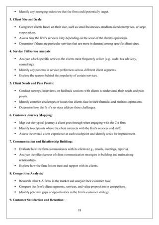 19
 Identify any emerging industries that the firm could potentially target.
3. Client Size and Scale:
 Categorize clients based on their size, such as small businesses, medium-sized enterprises, or large
corporations.
 Assess how the firm's services vary depending on the scale of the client's operations.
 Determine if there are particular services that are more in demand among specific client sizes.
4. Service Utilization Analysis:
 Analyze which specific services the clients most frequently utilize (e.g., audit, tax advisory,
consulting).
 Identify any patterns in service preferences across different client segments.
 Explore the reasons behind the popularity of certain services.
5. Client Needs and Pain Points:
 Conduct surveys, interviews, or feedback sessions with clients to understand their needs and pain
points.
 Identify common challenges or issues that clients face in their financial and business operations.
 Determine how the firm's services address these challenges.
6. Customer Journey Mapping:
 Map out the typical journey a client goes through when engaging with the CA firm.
 Identify touchpoints where the client interacts with the firm's services and staff.
 Assess the overall client experience at each touchpoint and identify areas for improvement.
7. Communication and Relationship Building:
 Evaluate how the firm communicates with its clients (e.g., emails, meetings, reports).
 Analyze the effectiveness of client communication strategies in building and maintaining
relationships.
 Explore how the firm fosters trust and rapport with its clients.
8. Competitive Analysis:
 Research other CA firms in the market and analyze their customer base.
 Compare the firm's client segments, services, and value proposition to competitors.
 Identify potential gaps or opportunities in the firm's customer strategy.
9. Customer Satisfaction and Retention:
 
