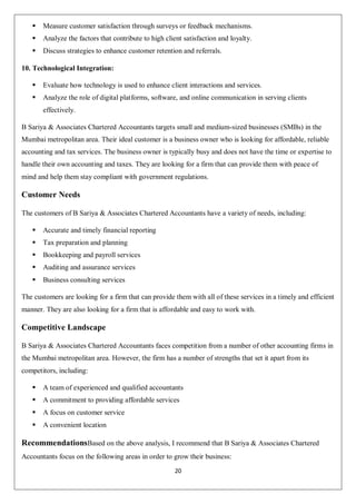 20
 Measure customer satisfaction through surveys or feedback mechanisms.
 Analyze the factors that contribute to high client satisfaction and loyalty.
 Discuss strategies to enhance customer retention and referrals.
10. Technological Integration:
 Evaluate how technology is used to enhance client interactions and services.
 Analyze the role of digital platforms, software, and online communication in serving clients
effectively.
B Sariya & Associates Chartered Accountants targets small and medium-sized businesses (SMBs) in the
Mumbai metropolitan area. Their ideal customer is a business owner who is looking for affordable, reliable
accounting and tax services. The business owner is typically busy and does not have the time or expertise to
handle their own accounting and taxes. They are looking for a firm that can provide them with peace of
mind and help them stay compliant with government regulations.
Customer Needs
The customers of B Sariya & Associates Chartered Accountants have a variety of needs, including:
 Accurate and timely financial reporting
 Tax preparation and planning
 Bookkeeping and payroll services
 Auditing and assurance services
 Business consulting services
The customers are looking for a firm that can provide them with all of these services in a timely and efficient
manner. They are also looking for a firm that is affordable and easy to work with.
Competitive Landscape
B Sariya & Associates Chartered Accountants faces competition from a number of other accounting firms in
the Mumbai metropolitan area. However, the firm has a number of strengths that set it apart from its
competitors, including:
 A team of experienced and qualified accountants
 A commitment to providing affordable services
 A focus on customer service
 A convenient location
RecommendationsBased on the above analysis, I recommend that B Sariya & Associates Chartered
Accountants focus on the following areas in order to grow their business:
 