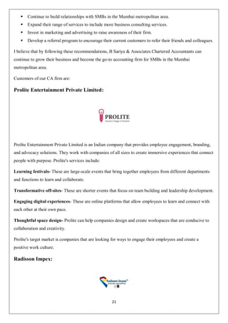 21
 Continue to build relationships with SMBs in the Mumbai metropolitan area.
 Expand their range of services to include more business consulting services.
 Invest in marketing and advertising to raise awareness of their firm.
 Develop a referral program to encourage their current customers to refer their friends and colleagues.
I believe that by following these recommendations, B Sariya & Associates Chartered Accountants can
continue to grow their business and become the go-to accounting firm for SMBs in the Mumbai
metropolitan area.
Customers of our CA firm are:
Prolite Entertainment Private Limited:
Prolite Entertainment Private Limited is an Indian company that provides employee engagement, branding,
and advocacy solutions. They work with companies of all sizes to create immersive experiences that connect
people with purpose. Prolite's services include:
Learning festivals- These are large-scale events that bring together employees from different departments
and functions to learn and collaborate.
Transformative off-sites- These are shorter events that focus on team building and leadership development.
Engaging digital experiences- These are online platforms that allow employees to learn and connect with
each other at their own pace.
Thoughtful space design- Prolite can help companies design and create workspaces that are conducive to
collaboration and creativity.
Prolite's target market is companies that are looking for ways to engage their employees and create a
positive work culture.
Radisson Impex:
 