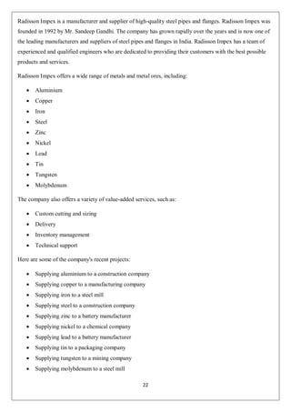 22
Radisson Impex is a manufacturer and supplier of high-quality steel pipes and flanges. Radisson Impex was
founded in 1992 by Mr. Sandeep Gandhi. The company has grown rapidly over the years and is now one of
the leading manufacturers and suppliers of steel pipes and flanges in India. Radisson Impex has a team of
experienced and qualified engineers who are dedicated to providing their customers with the best possible
products and services.
Radisson Impex offers a wide range of metals and metal ores, including:
 Aluminium
 Copper
 Iron
 Steel
 Zinc
 Nickel
 Lead
 Tin
 Tungsten
 Molybdenum
The company also offers a variety of value-added services, such as:
 Custom cutting and sizing
 Delivery
 Inventory management
 Technical support
Here are some of the company's recent projects:
 Supplying aluminium to a construction company
 Supplying copper to a manufacturing company
 Supplying iron to a steel mill
 Supplying steel to a construction company
 Supplying zinc to a battery manufacturer
 Supplying nickel to a chemical company
 Supplying lead to a battery manufacturer
 Supplying tin to a packaging company
 Supplying tungsten to a mining company
 Supplying molybdenum to a steel mill
 