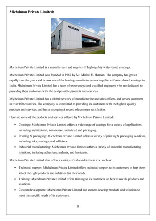 23
Michelman Private Limited:
Michelman Private Limited is a manufacturer and supplier of high-quality water-based coatings.
Michelman Private Limited was founded in 1982 by Mr. Michel E. Herman. The company has grown
rapidly over the years and is now one of the leading manufacturers and suppliers of water-based coatings in
India. Michelman Private Limited has a team of experienced and qualified engineers who are dedicated to
providing their customers with the best possible products and services.
Michelman Private Limited has a global network of manufacturing and sales offices, and serves customers
in over 100 countries. The company is committed to providing its customers with the highest quality
products and services, and has a strong track record of customer satisfaction.
Here are some of the products and services offered by Michelman Private Limited:
 Coatings: Michelman Private Limited offers a wide range of coatings for a variety of applications,
including architectural, automotive, industrial, and packaging.
 Printing & packaging: Michelman Private Limited offers a variety of printing & packaging solutions,
including inks, coatings, and additives.
 Industrial manufacturing: Michelman Private Limited offers a variety of industrial manufacturing
solutions, including adhesives, sealants, and lubricants.
Michelman Private Limited also offers a variety of value-added services, such as:
 Technical support: Michelman Private Limited offers technical support to its customers to help them
select the right products and solutions for their needs.
 Training: Michelman Private Limited offers training to its customers on how to use its products and
solutions.
 Custom development: Michelman Private Limited can custom develop products and solutions to
meet the specific needs of its customers.
 