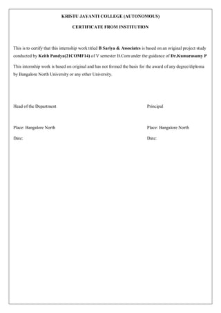 KRISTU JAYANTI COLLEGE (AUTONOMOUS)
CERTIFICATE FROM INSTITUTION
This is to certify that this internship work titled B Sariya & Associates is based on an original project study
conducted by Keith Pandya(21COMF14) of V semester B.Com under the guidance of Dr.Kumarasamy P
This internship work is based on original and has not formed the basis for the award of any degree/diploma
by Bangalore North University or any other University.
Head of the Department Principal
Place: Bangalore North Place: Bangalore North
Date: Date:
 