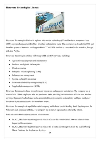 24
Hexaware Technologies Limited:
Hexaware Technologies Limited is a global information technology (IT) and business process services
(BPS) company headquartered in Navi Mumbai, Maharashtra, India. The company was founded in 1990 and
has since grown to become a leading provider of IT and BPS services to customers in the Americas, Europe,
and Asia Pacific.
Hexaware Technologies offers a wide range of IT and BPS services, including:
 Application development and maintenance
 Business intelligence and analytics
 Cloud computing
 Enterprise resource planning (ERP)
 Infrastructure management
 Testing and quality assurance
 Customer relationship management (CRM)
 Supply chain management (SCM)
Hexaware Technologies has a strong focus on innovation and customer satisfaction. The company has a
team of over 28,000 employees who are passionate about providing their customers with the best possible
services. Hexaware Technologies is also committed to environmental sustainability and has a number of
initiatives in place to reduce its environmental impact.
Hexaware Technologies is a publicly traded company and is listed on the Bombay Stock Exchange and the
National Stock Exchange of India. The company has a market capitalization of over $2 billion.
Here are some of the company's recent achievements:
 In 2022, Hexaware Technologies was ranked 10th on the Forbes Global 2000 list of the world's
largest public companies.
 In 2021, Hexaware Technologies was ranked 1st in India and 11th globally on the Everest Group
Magic Quadrant for Application Services.
 