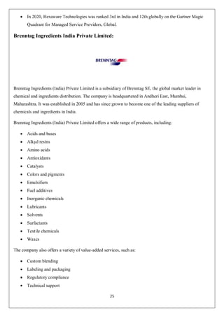 25
 In 2020, Hexaware Technologies was ranked 3rd in India and 12th globally on the Gartner Magic
Quadrant for Managed Service Providers, Global.
Brenntag Ingredients India Private Limited:
Brenntag Ingredients (India) Private Limited is a subsidiary of Brenntag SE, the global market leader in
chemical and ingredients distribution. The company is headquartered in Andheri East, Mumbai,
Maharashtra. It was established in 2005 and has since grown to become one of the leading suppliers of
chemicals and ingredients in India.
Brenntag Ingredients (India) Private Limited offers a wide range of products, including:
 Acids and bases
 Alkyd resins
 Amino acids
 Antioxidants
 Catalysts
 Colors and pigments
 Emulsifiers
 Fuel additives
 Inorganic chemicals
 Lubricants
 Solvents
 Surfactants
 Textile chemicals
 Waxes
The company also offers a variety of value-added services, such as:
 Custom blending
 Labeling and packaging
 Regulatory compliance
 Technical support
 