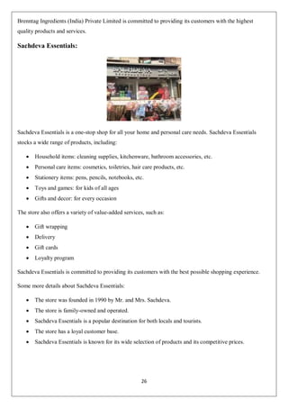 26
Brenntag Ingredients (India) Private Limited is committed to providing its customers with the highest
quality products and services.
Sachdeva Essentials:
Sachdeva Essentials is a one-stop shop for all your home and personal care needs. Sachdeva Essentials
stocks a wide range of products, including:
 Household items: cleaning supplies, kitchenware, bathroom accessories, etc.
 Personal care items: cosmetics, toiletries, hair care products, etc.
 Stationery items: pens, pencils, notebooks, etc.
 Toys and games: for kids of all ages
 Gifts and decor: for every occasion
The store also offers a variety of value-added services, such as:
 Gift wrapping
 Delivery
 Gift cards
 Loyalty program
Sachdeva Essentials is committed to providing its customers with the best possible shopping experience.
Some more details about Sachdeva Essentials:
 The store was founded in 1990 by Mr. and Mrs. Sachdeva.
 The store is family-owned and operated.
 Sachdeva Essentials is a popular destination for both locals and tourists.
 The store has a loyal customer base.
 Sachdeva Essentials is known for its wide selection of products and its competitive prices.
 