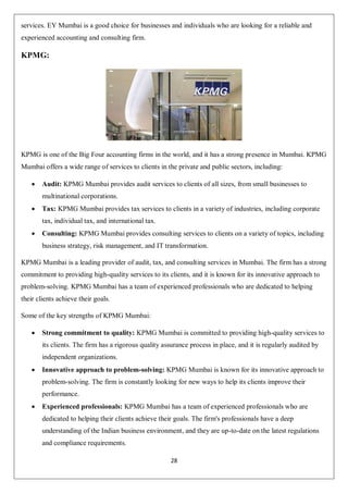 28
services. EY Mumbai is a good choice for businesses and individuals who are looking for a reliable and
experienced accounting and consulting firm.
KPMG:
KPMG is one of the Big Four accounting firms in the world, and it has a strong presence in Mumbai. KPMG
Mumbai offers a wide range of services to clients in the private and public sectors, including:
 Audit: KPMG Mumbai provides audit services to clients of all sizes, from small businesses to
multinational corporations.
 Tax: KPMG Mumbai provides tax services to clients in a variety of industries, including corporate
tax, individual tax, and international tax.
 Consulting: KPMG Mumbai provides consulting services to clients on a variety of topics, including
business strategy, risk management, and IT transformation.
KPMG Mumbai is a leading provider of audit, tax, and consulting services in Mumbai. The firm has a strong
commitment to providing high-quality services to its clients, and it is known for its innovative approach to
problem-solving. KPMG Mumbai has a team of experienced professionals who are dedicated to helping
their clients achieve their goals.
Some of the key strengths of KPMG Mumbai:
 Strong commitment to quality: KPMG Mumbai is committed to providing high-quality services to
its clients. The firm has a rigorous quality assurance process in place, and it is regularly audited by
independent organizations.
 Innovative approach to problem-solving: KPMG Mumbai is known for its innovative approach to
problem-solving. The firm is constantly looking for new ways to help its clients improve their
performance.
 Experienced professionals: KPMG Mumbai has a team of experienced professionals who are
dedicated to helping their clients achieve their goals. The firm's professionals have a deep
understanding of the Indian business environment, and they are up-to-date on the latest regulations
and compliance requirements.
 