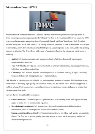29
PricewaterhouseCoopers [PWC]
PricewaterhouseCoopers International Limited is a British multinational professional services brand of
firms, operating as partnerships under the PwC brand. The firm in its recent actual form was created in 1998
by a merger between two accounting firms: Coopers & Lybrand, and Price Waterhouse. Both firms had
histories dating back to the 19th century. The trading name was shortened to PwC in September 2010 as part
of a rebranding effort. PwC Mumbai is one of the Big Four accounting firms in the world, and it has a strong
presence in Mumbai. The firm offers a wide range of services to clients in the private and public sectors,
including:
 Audit: PwC Mumbai provides audit services to clients of all sizes, from small businesses to
multinational corporations.
 Tax: PwC Mumbai provides tax services to clients in a variety of industries, including corporate tax,
individual tax, and international tax.
 Consulting: PwC Mumbai provides consulting services to clients on a variety of topics, including
business strategy, risk management, and IT transformation.
PwC Mumbai is a leading provider of audit, tax, and consulting services in Mumbai. The firm has a strong
commitment to providing high-quality services to its clients, and it is known for its innovative approach to
problem-solving. PwC Mumbai has a team of experienced professionals who are dedicated to helping their
clients achieve their goals.
Here are the key strengths of PwC Mumbai:
 Global reach: PwC Mumbai is part of a global network of accounting firms, which gives the firm
access to a vast pool of resources and expertise.
 Deep industry knowledge: PwC Mumbai has a deep understanding of the Indian business
environment, and it is able to provide tailored solutions to its clients.
 Strong commitment to quality: PwC Mumbai is committed to providing high-quality services to its
clients. The firm has a rigorous quality assurance process in place, and it is regularly audited by
independent organizations.
 