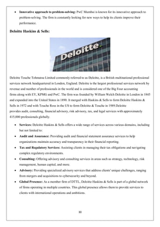 30
 Innovative approach to problem-solving: PwC Mumbai is known for its innovative approach to
problem-solving. The firm is constantly looking for new ways to help its clients improve their
performance.
Deloitte Haskins & Sells:
Deloitte Touche Tohmatsu Limited commonly referred to as Deloitte, is a British multinational professional
services network headquartered in London, England. Deloitte is the largest professional services network by
revenue and number of professionals in the world and is considered one of the Big Four accounting
firms along with EY, KPMG and PwC. The firm was founded by William Welch Deloitte in London in 1845
and expanded into the United States in 1890. It merged with Haskins & Sells to form Deloitte Haskins &
Sells in 1972 and with Touche Ross in the US to form Deloitte & Touche in 1989.Deloitte
provides audit, consulting, financial advisory, risk advisory, tax, and legal services with approximately
415,000 professionals globally.
 Services: Deloitte Haskins & Sells offers a wide range of services across various domains, including
but not limited to:
 Audit and Assurance: Providing audit and financial statement assurance services to help
organizations maintain accuracy and transparency in their financial reporting.
 Tax and Regulatory Services: Assisting clients in managing their tax obligations and navigating
complex regulatory environments.
 Consulting: Offering advisory and consulting services in areas such as strategy, technology, risk
management, human capital, and more.
 Advisory: Providing specialized advisory services that address clients' unique challenges, ranging
from mergers and acquisitions to cybersecurity and beyond.
 Global Presence: As a member firm of DTTL, Deloitte Haskins & Sells is part of a global network
of firms operating in multiple countries. This global presence allows them to provide services to
clients with international operations and ambitions.
 
