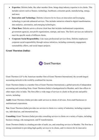 31
 Expertise: Deloitte India, like other member firms, brings deep industry expertise to its clients. This
includes sectors such as finance, technology, healthcare, consumer goods, manufacturing, energy,
and more.
 Innovation and Technology: Deloitte is known for its focus on innovation and leveraging
technology to provide enhanced services. This includes initiatives related to digital transformation,
data analytics, automation, and emerging technologies.
 Client Base: Deloitte serves a diverse client base that includes multinational corporations,
government agencies, non-profit organizations, startups, and more. The firm's services are tailored to
meet the specific needs of different clients.
 Corporate Social Responsibility: Like many professional services firms, Deloitte emphasizes
corporate social responsibility through various initiatives, including community engagement,
sustainability efforts, and social impact projects.
Grant Thornton (India):
Grant Thornton LLP is the American member firm of Grant Thornton International, the seventh largest
accounting network in the world by combined fee income.
Grant Thornton (India) is a member firm of Grant Thornton International, a global network of independent
accounting and consulting firms. Grant Thornton (India) is headquartered in Mumbai, and it has offices in
other major cities in India. The firm offers a wide range of services to clients in the private and public
sectors, including:
Audit: Grant Thornton (India) provides audit services to clients of all sizes, from small businesses to
multinational corporations.
Tax: Grant Thornton (India) provides tax services to clients in a variety of industries, including corporate
tax, individual tax, and international tax.
Consulting: Grant Thornton (India) provides consulting services to clients on a variety of topics, including
business strategy, risk management, and IT transformation.
Grant Thornton (India) is a leading provider of audit, tax, and consulting services in Mumbai. The firm has a
strong commitment to providing high-quality services to its clients, and it is known for its innovative
 