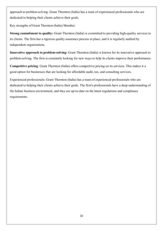32
approach to problem-solving. Grant Thornton (India) has a team of experienced professionals who are
dedicated to helping their clients achieve their goals.
Key strengths of Grant Thornton (India) Mumbai:
Strong commitment to quality: Grant Thornton (India) is committed to providing high-quality services to
its clients. The firm has a rigorous quality assurance process in place, and it is regularly audited by
independent organizations.
Innovative approach to problem-solving: Grant Thornton (India) is known for its innovative approach to
problem-solving. The firm is constantly looking for new ways to help its clients improve their performance.
Competitive pricing: Grant Thornton (India) offers competitive pricing on its services. This makes it a
good option for businesses that are looking for affordable audit, tax, and consulting services.
Experienced professionals: Grant Thornton (India) has a team of experienced professionals who are
dedicated to helping their clients achieve their goals. The firm's professionals have a deep understanding of
the Indian business environment, and they are up-to-date on the latest regulations and compliance
requirements.
 