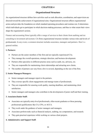 33
CHAPTER 4
Organizational Structure
An organizational structure defines how activities such as task allocation, coordination, and supervision are
directed toward the achievement of organizational aims. Organizational structure affects organizational
action and provides the foundation on which standard operating procedures and routines rest. It determines
which individuals get to participate in which decision-making processes, and thus to what extent their views
shape the organization's actions.
Finance and accounting firms typically offer a range of services to their clients from auditing and tax
consulting to investment advisement. CA firms organizational structure includes various roles and levels of
professionals. In any event, a common structure includes associates, managers and partners. Here’s a
general outline.
1. Partners:
 Partners are the senior members of the firm and are typically experienced CAs.
 They manage the overall operations, strategic direction, and business development.
 Partners often specialize in different practice areas such as audit, tax, advisory, etc.
 They are responsible for maintaining client relationships and attracting new clients.
 The number of partners can vary from a few to several, depending on the size of the firm.
2. Senior Managers/Managers:
 Senior managers and manager report to the partners.
 They oversee specific client engagements and manage teams of professionals.
 They are responsible for ensuring work quality, meeting deadlines, and maintaining client
satisfaction.
 Senior managers and managers also contribute to the development of junior staff and their training.
3. Associates/Junior Staff:
 Associates are typically entry-level professionals, often recent graduates or those pursuing
professional qualifications like CA, CPA, or ACCA.
 They work under the guidance of senior managers and managers.
 Associates perform tasks such as financial analysis, auditing, tax computations, and research.
 They gain practical experience while working on various client projects.
4. Administrative and Support Staff:
 