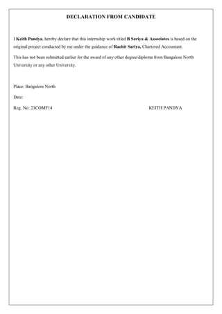 DECLARATION FROM CANDIDATE
I Keith Pandya, hereby declare that this internship work titled B Sariya & Associates is based on the
original project conducted by me under the guidance of Rachit Sariya, Chartered Accountant.
This has not been submitted earlier for the award of any other degree/diploma from Bangalore North
University or any other University.
Place: Bangalore North
Date:
Reg. No: 21COMF14 KEITH PANDYA
 