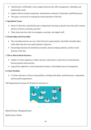 34
 Administrative staff handles various support functions like office management, scheduling, and
administrative tasks.
 Support staff can include receptionists, administrative assistants, IT personnel, and HR personnel.
 They play a crucial role in ensuring the smooth operation of the firm.
5. Specialized Teams:
 Some CA firms have specialized teams or departments focusing on specific areas like audit, taxation,
advisory, forensic accounting, and more.
 These teams may have their own managers, associates, and support staff.
6. Partnerships and Ownership:
 The ownership structure can vary. Some firms have equity partners who hold ownership stakes,
while others may have non-equity partners or directors.
 Partnerships determine the distribution of profits, decision-making authority, and the overall
direction of the firm.
7. Flat or Hierarchical Structure:
 Smaller CA firms might have a flatter structure, where there's a direct line of communication
between partners and associates.
 Larger firms might have a more hierarchical structure, with multiple layers of management.
8. Client Portfolio:
 CA firms often have a diverse client portfolio, including individuals, small businesses, corporations,
and non-profit organizations.
The Organizational structure for B Sariya & Associates is:
Baboolal Sariya- Managing Partner
Rachit Sariya- Partner
 