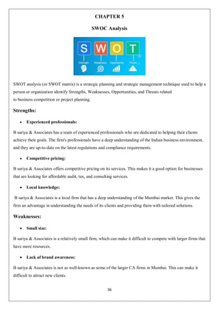 36
CHAPTER 5
SWOC Analysis
SWOT analysis (or SWOT matrix) is a strategic planning and strategic management technique used to help a
person or organization identify Strengths, Weaknesses, Opportunities, and Threats related
to business competition or project planning.
Strengths:
 Experienced professionals:
B sariya & Associates has a team of experienced professionals who are dedicated to helping their clients
achieve their goals. The firm's professionals have a deep understanding of the Indian business environment,
and they are up-to-date on the latest regulations and compliance requirements.
 Competitive pricing:
B sariya & Associates offers competitive pricing on its services. This makes it a good option for businesses
that are looking for affordable audit, tax, and consulting services.
 Local knowledge:
B sariya & Associates is a local firm that has a deep understanding of the Mumbai market. This gives the
firm an advantage in understanding the needs of its clients and providing them with tailored solutions.
Weaknesses:
 Small size:
B sariya & Associates is a relatively small firm, which can make it difficult to compete with larger firms that
have more resources.
 Lack of brand awareness:
B sariya & Associates is not as well-known as some of the larger CA firms in Mumbai. This can make it
difficult to attract new clients.
 