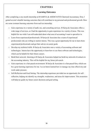 38
CHAPTER 6
Learning Outcomes
After completing a one-month internship at B SARIYA & ASSOCIATES Chartered Accountancy firm, I
gained several valuable learning outcomes that will contribute to my personal and professional growth. Here
are some common learning outcomes from such an internship:
o Gain experience in a variety of audit, tax, and consulting services. B Sariya & Associates offers a
wide range of services, so I had the opportunity to gain experience in a variety of areas. This was
helpful for me while I am still undecided about what area of accounting I want to specialize in.
o Learn from experienced professionals. B Sariya & Associates has a team of experienced
professionals who are willing to mentor interns. This was a great opportunity for me to learn from
experienced professionals and get their advice on career goals.
o Develop my technical skills. B Sariya & Associates uses a variety of accounting software and
technologies. Interns have the opportunity to learn how to use these software and technologies,
which can be helpful for their future careers.
o Build their network. Interning at B Sariya & Associates helped me build my network of contacts in
the accounting industry. This will be helpful for my future job search.
o Gain experience in a fast-paced environment. B Sariya & Associates is a fast-paced firm, which can
be a great learning experience for me. I as an Intern learned how to manage my time effectively and
work under pressure.
o Self-Reflection and Goal Setting: The internship experience provided me an opportunity for self-
reflection, helping me identify my strengths, weaknesses, and areas for improvement. This awareness
will help me guide my future career decisions and goal setting.
 