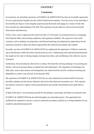 39
CHAPTER 7
Conclusion:
In conclusion, my internship experience at B SARIYA & ASSOCIATES has been an invaluable opportunity
for me to gain practical insights into the world of chartered accountancy. Over the course of my internship, I
have had the privilege to work alongside experienced professionals and engage in a variety of tasks that
have enriched my understanding of the field. This experience has provided me with several noteworthy
observations and takeaways.
Firstly, I have come to appreciate the critical role that a CA firm plays in assisting businesses in managing
their financial affairs and ensuring compliance with regulatory standards. The exposure to real-world
scenarios, such as auditing, tax preparation, and financial reporting, has deepened my appreciation for the
meticulous attention to detail and ethical responsibility that chartered accountants must uphold.
Secondly, my time at B SARIYA & ASSOCIATES has emphasized the importance of effective teamwork
and communication within the realm of professional services. Collaborating with experienced professionals
has taught me the value of sharing insights, learning from others, and contributing to the collective success
of projects.
Furthermore, this internship has allowed me to witness first-hand the evolving landscape of accounting and
finance, with an increasing reliance on digital tools and technologies. The integration of technology into
daily tasks, such as data analysis and management, has underscored the need for continuous learning and
adaptability in order to stay relevant in this dynamic field.
My experience at B SARIYA & ASSOCIATES has not only enhanced my technical skills but has also
provided a glimpse into the diverse industries and sectors that chartered accountants serve. This exposure
has ignited a curiosity to explore various specializations and consider the potential career paths that lie
ahead.
In light of the above, I am immensely grateful for the guidance, mentorship, and hands-on experience that
B SARIYA & ASSOCIATES has provided throughout my internship journey. This opportunity has
reaffirmed my aspiration to pursue a career in chartered accountancy and has set a strong foundation for my
academic and professional growth.
 